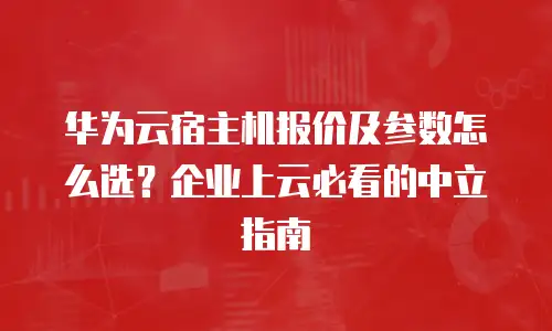 华为云宿主机报价及参数怎么选？企业上云必看的中立指南