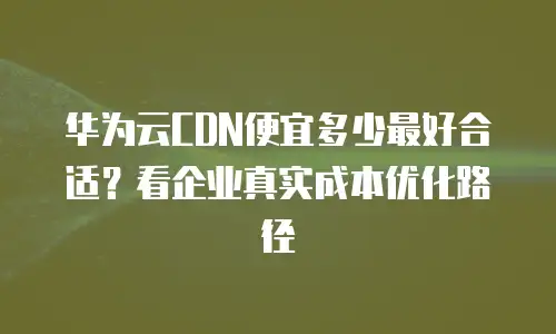 华为云CDN便宜多少最好合适？看企业真实成本优化路径
