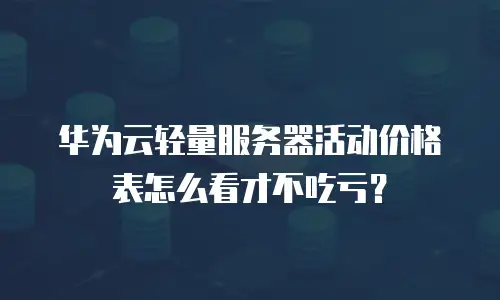 华为云轻量服务器活动价格表怎么看才不吃亏？