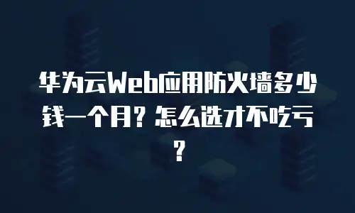华为云Web应用防火墙多少钱一个月？怎么选才不吃亏？