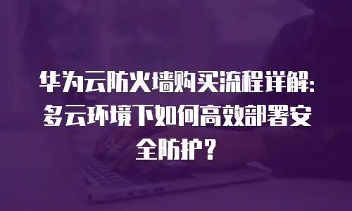 华为云防火墙购买流程详解：多云环境下如何高效部署安全防护？