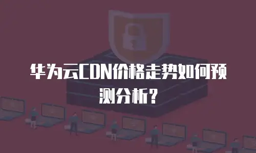 华为云CDN价格走势如何预测分析？