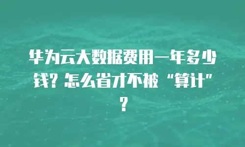 华为云大数据费用一年多少钱？怎么省才不被&ldquo;算计&rdquo;？