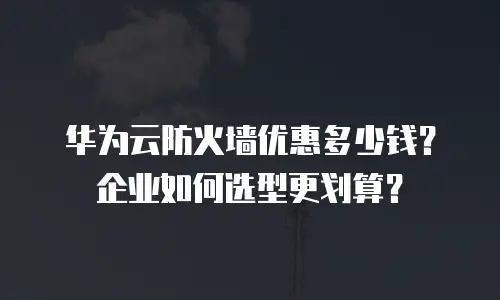 华为云防火墙优惠多少钱？企业如何选型更划算？