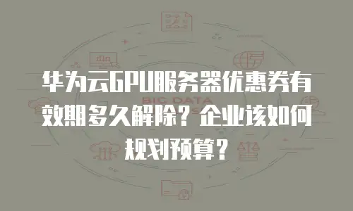 华为云GPU服务器优惠券有效期多久解除？企业该如何规划预算？