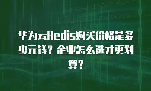 华为云Redis购买价格是多少元钱？企业怎么选才更划算？