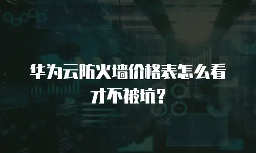 华为云防火墙价格表怎么看才不被坑？