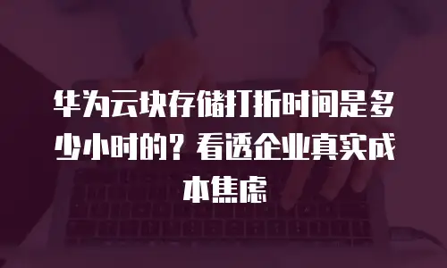 华为云块存储打折时间是多少小时的？看透企业真实成本焦虑