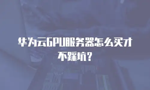 华为云GPU服务器怎么买才不踩坑？