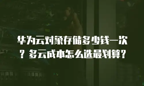 华为云对象存储多少钱一次？多云成本怎么选最划算？