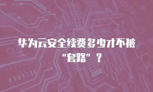 华为云安全续费多少才不被&ldquo;套路&rdquo;？