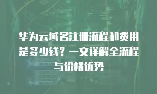华为云域名注册流程和费用是多少钱？一文详解全流程与价格优势