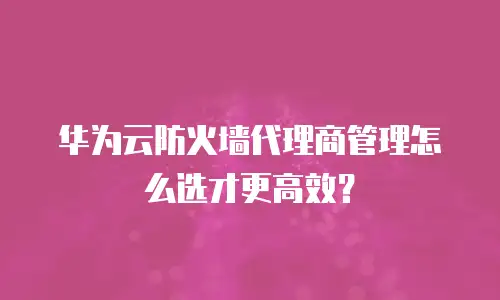 华为云防火墙代理商管理怎么选才更高效？