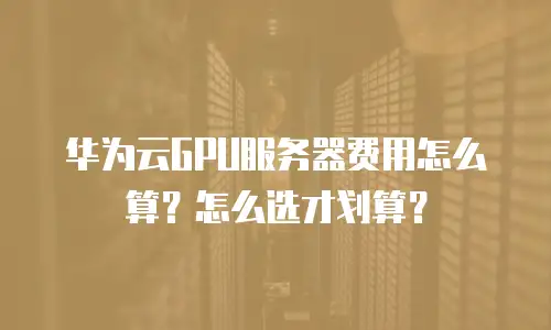 华为云GPU服务器费用怎么算？怎么选才划算？