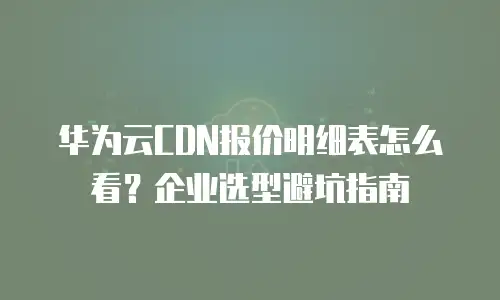 华为云CDN报价明细表怎么看？企业选型避坑指南