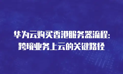 华为云购买香港服务器流程：跨境业务上云的关键路径