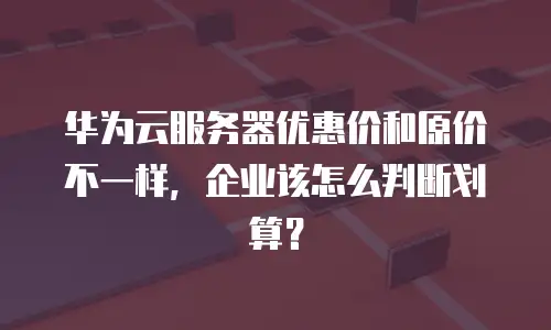 华为云服务器优惠价和原价不一样，企业该怎么判断划算？