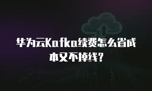 华为云Kafka续费怎么省成本又不掉线？
