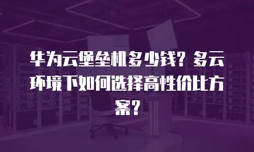 华为云堡垒机多少钱？多云环境下如何选择高性价比方案？