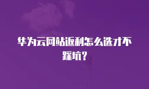 华为云网站返利怎么选才不踩坑？