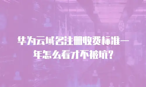 华为云域名注册收费标准一年怎么看才不被坑？