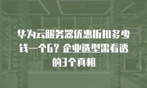 华为云服务器优惠折扣多少钱一个G？企业选型需看透的3个真相