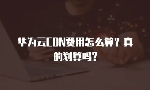 华为云CDN费用怎么算？真的划算吗？