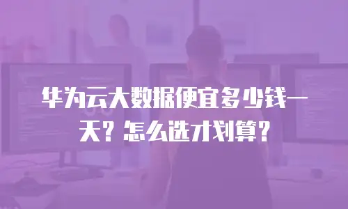 华为云大数据便宜多少钱一天？怎么选才划算？