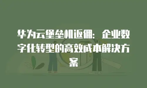 华为云堡垒机返佣：企业数字化转型的高效成本解决方案