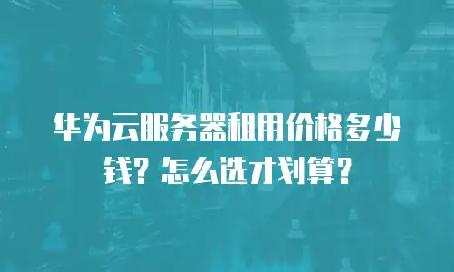 华为云服务器租用价格多少钱？怎么选才划算？