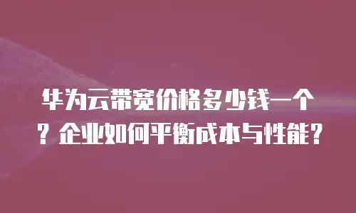 华为云带宽价格多少钱一个？企业如何平衡成本与性能？