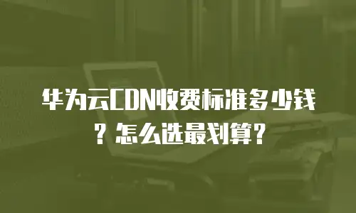 华为云CDN收费标准多少钱？怎么选最划算？
