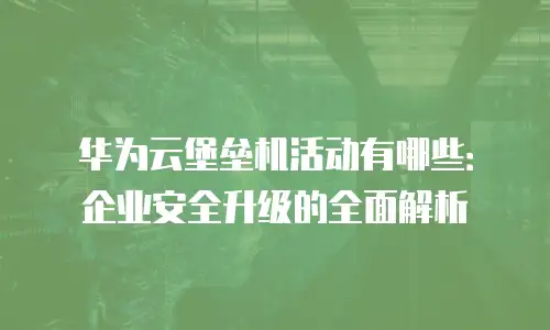 华为云堡垒机活动有哪些：企业安全升级的全面解析