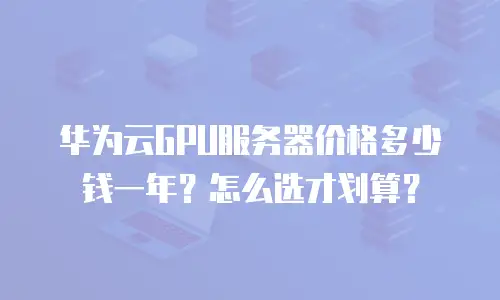 华为云GPU服务器价格多少钱一年？怎么选才划算？