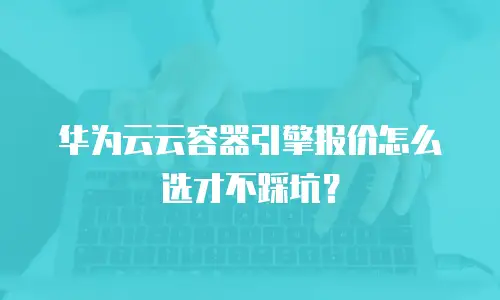 华为云云容器引擎报价怎么选才不踩坑？