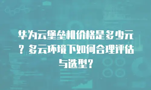 华为云堡垒机价格是多少元？多云环境下如何合理评估与选型？