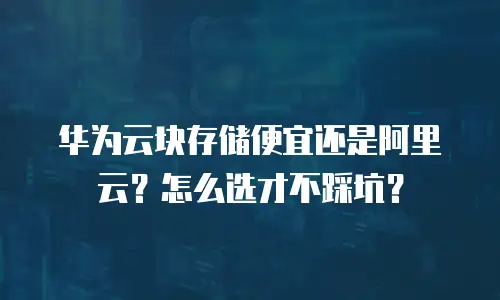 华为云块存储便宜还是阿里云？怎么选才不踩坑？