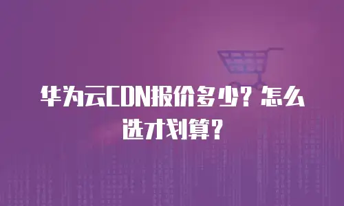 华为云CDN报价多少？怎么选才划算？