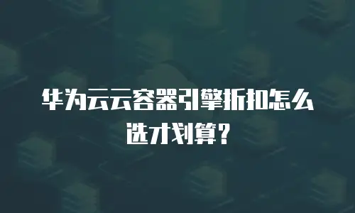 华为云云容器引擎折扣怎么选才划算？