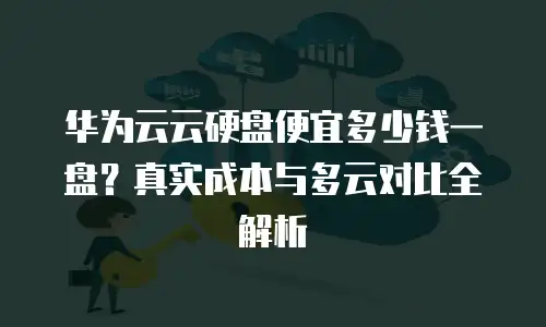 华为云云硬盘便宜多少钱一盘？真实成本与多云对比全解析
