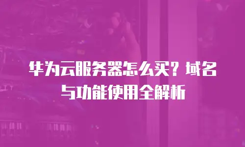 华为云服务器怎么买？域名与功能使用全解析