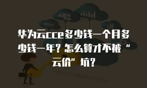 华为云cce多少钱一个月多少钱一年？怎么算才不被&ldquo;云价&rdquo;坑？