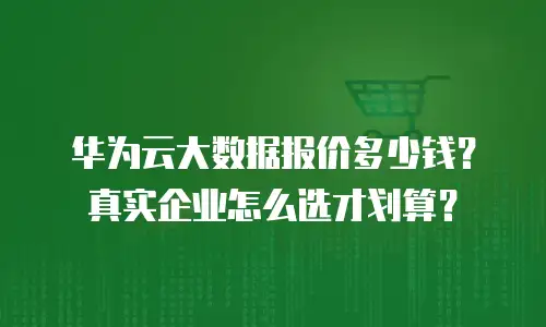 华为云大数据报价多少钱？真实企业怎么选才划算？