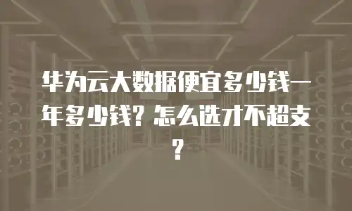 华为云大数据便宜多少钱一年多少钱？怎么选才不超支？