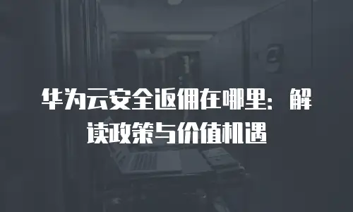 华为云安全返佣在哪里：解读政策与价值机遇