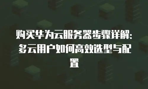 购买华为云服务器步骤详解：多云用户如何高效选型与配置