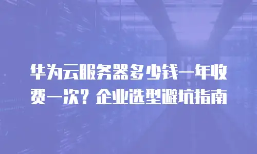 华为云服务器多少钱一年收费一次？企业选型避坑指南