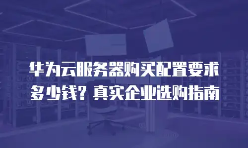 华为云服务器购买配置要求多少钱？真实企业选购指南