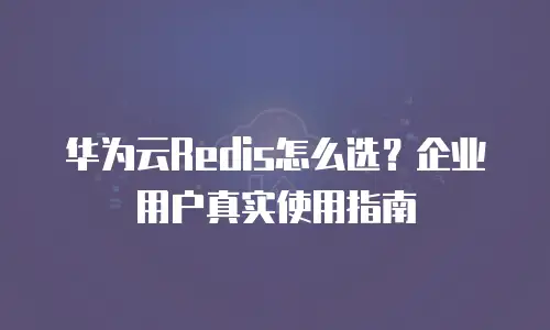 华为云Redis怎么选？企业用户真实使用指南
