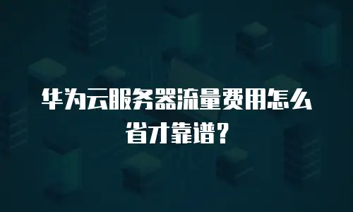 华为云服务器流量费用怎么省才靠谱？